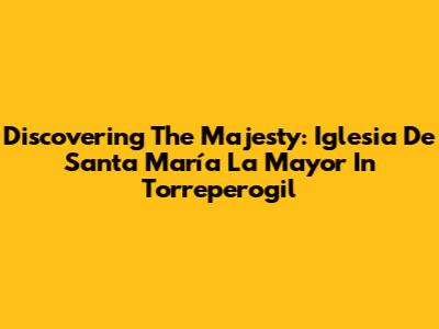 Discovering The Majesty: Iglesia De Santa María La Mayor In Torreperogil
