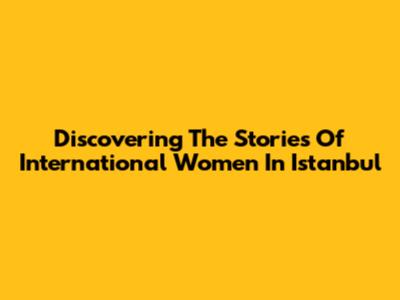 Discovering The Stories Of International Women In Istanbul