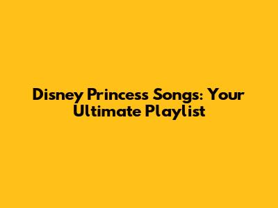 Disney Princess Songs: Your Ultimate Playlist