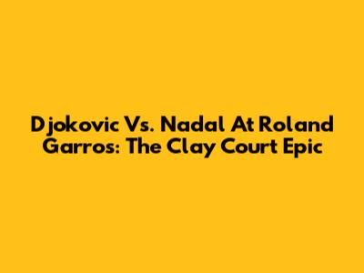 Djokovic Vs. Nadal At Roland Garros: The Clay Court Epic
