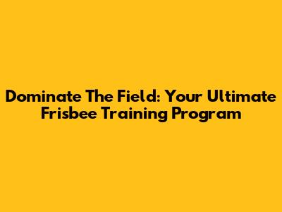 Dominate The Field: Your Ultimate Frisbee Training Program