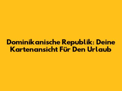 Dominikanische Republik: Deine Kartenansicht Für Den Urlaub
