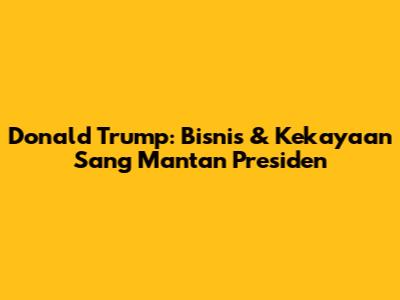 Donald Trump: Bisnis & Kekayaan Sang Mantan Presiden
