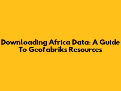 Downloading Africa Data: A Guide To Geofabrik's Resources