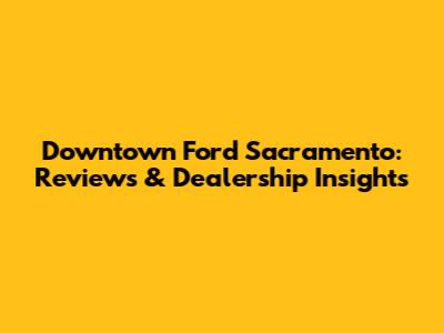 Downtown Ford Sacramento: Reviews & Dealership Insights