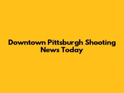 Downtown Pittsburgh Shooting News Today