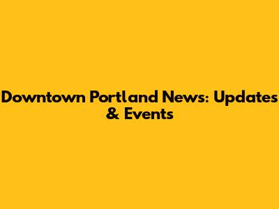 Downtown Portland News: Updates & Events