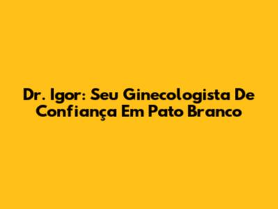 Dr. Igor: Seu Ginecologista De Confiança Em Pato Branco