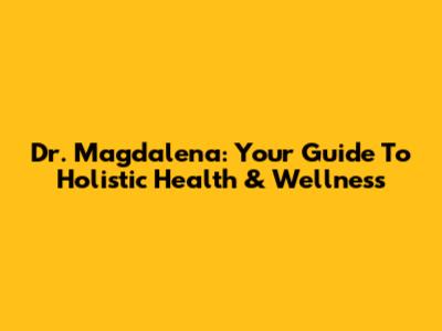 Dr. Magdalena: Your Guide To Holistic Health & Wellness