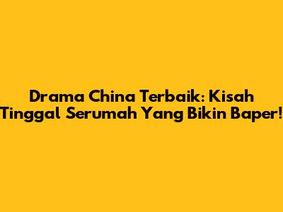 Drama China Terbaik: Kisah Tinggal Serumah Yang Bikin Baper!