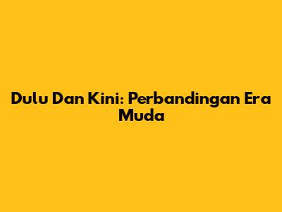 Dulu Dan Kini: Perbandingan Era Muda