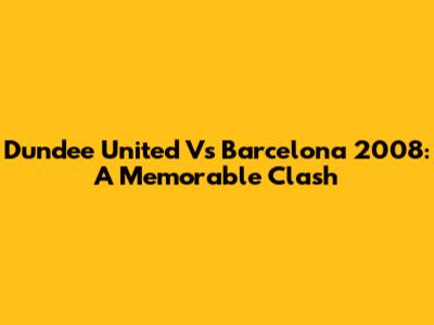 Dundee United Vs Barcelona 2008: A Memorable Clash