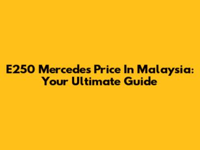 E250 Mercedes Price In Malaysia: Your Ultimate Guide