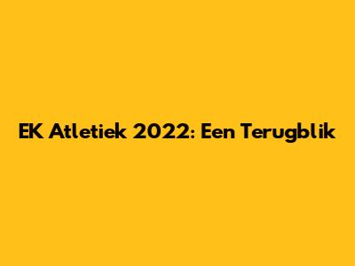 EK Atletiek 2022: Een Terugblik