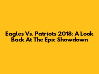 Eagles Vs. Patriots 2018: A Look Back At The Epic Showdown