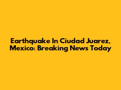 Earthquake In Ciudad Juarez, Mexico: Breaking News Today