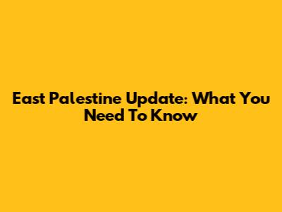 East Palestine Update: What You Need To Know