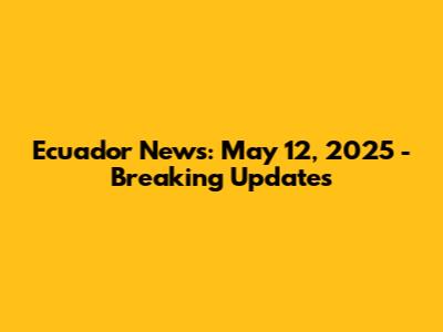 Ecuador News: May 12, 2025 - Breaking Updates
