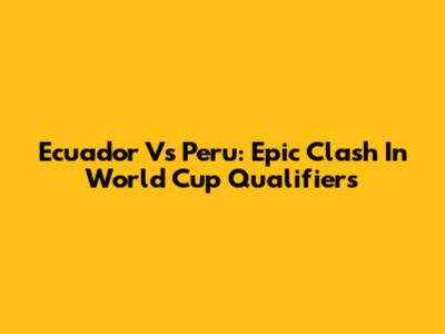 Ecuador Vs Peru: Epic Clash In World Cup Qualifiers