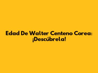 Edad De Walter Centeno Corea: ¡Descúbrela!