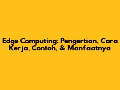 Edge Computing: Pengertian, Cara Kerja, Contoh, & Manfaatnya