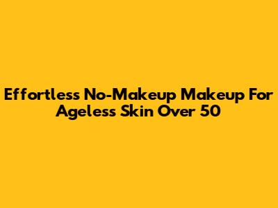 Effortless No-Makeup Makeup For Ageless Skin Over 50