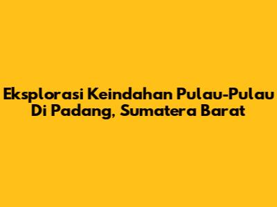 Eksplorasi Keindahan Pulau-Pulau Di Padang, Sumatera Barat