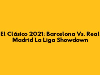 El Clásico 2021: Barcelona Vs. Real Madrid La Liga Showdown