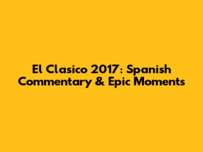 El Clasico 2017: Spanish Commentary & Epic Moments