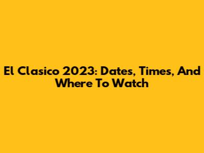 El Clasico 2023: Dates, Times, And Where To Watch
