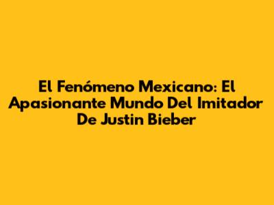 El Fenómeno Mexicano: El Apasionante Mundo Del Imitador De Justin Bieber