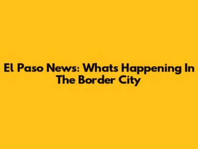 El Paso News: What's Happening In The Border City