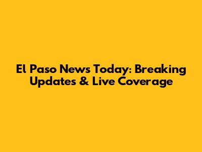 El Paso News Today: Breaking Updates & Live Coverage