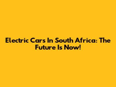 Electric Cars In South Africa: The Future Is Now!