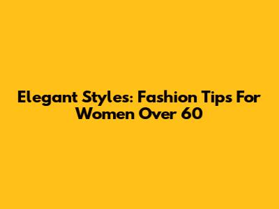 Elegant Styles: Fashion Tips For Women Over 60