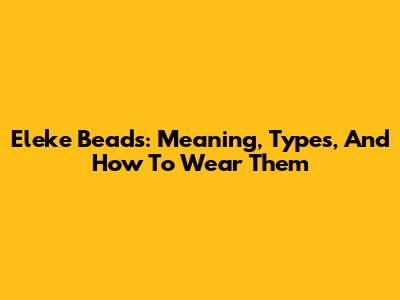 Eleke Beads: Meaning, Types, And How To Wear Them