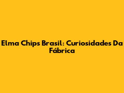 Elma Chips Brasil: Curiosidades Da Fábrica