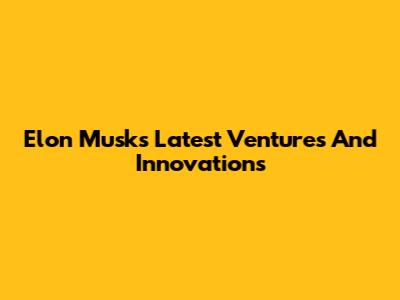 Elon Musk's Latest Ventures And Innovations