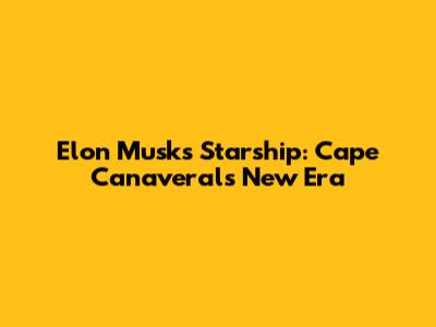 Elon Musk's Starship: Cape Canaveral's New Era