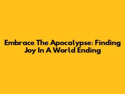 Embrace The Apocalypse: Finding Joy In A World Ending