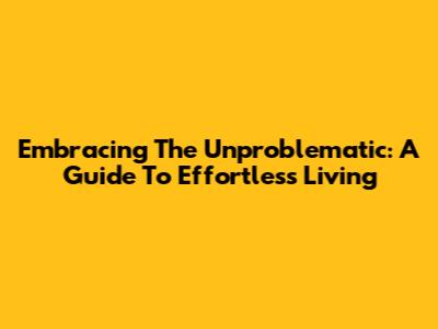 Embracing The Unproblematic: A Guide To Effortless Living