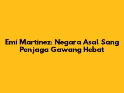 Emi Martinez: Negara Asal Sang Penjaga Gawang Hebat