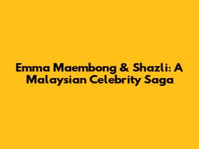Emma Maembong & Shazli: A Malaysian Celebrity Saga