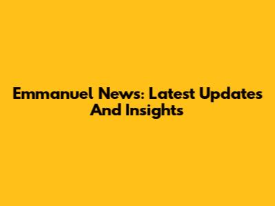 Emmanuel News: Latest Updates And Insights