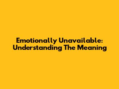 Emotionally Unavailable: Understanding The Meaning
