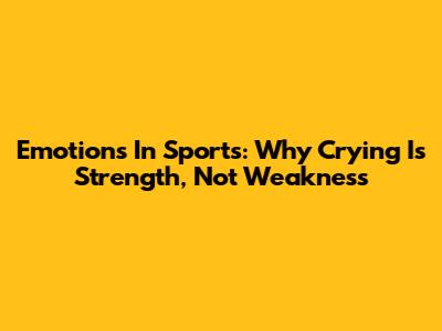 Emotions In Sports: Why Crying Is Strength, Not Weakness