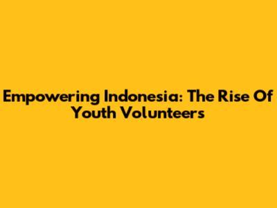 Empowering Indonesia: The Rise Of Youth Volunteers