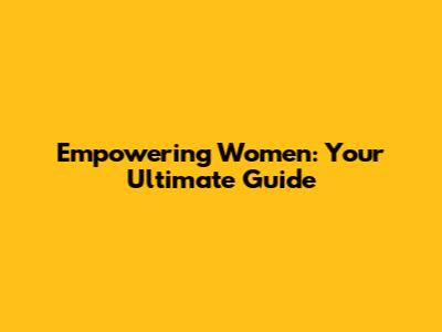 Empowering Women: Your Ultimate Guide