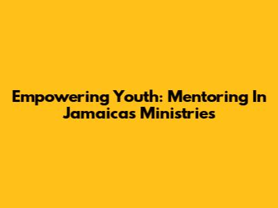 Empowering Youth: Mentoring In Jamaica's Ministries