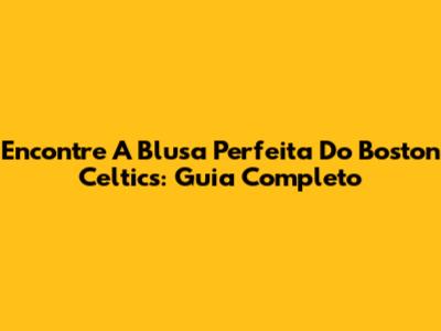 Encontre A Blusa Perfeita Do Boston Celtics: Guia Completo